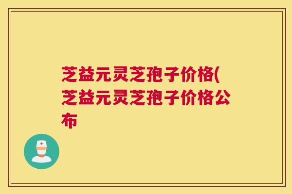 芝益元灵芝孢子价格(芝益元灵芝孢子价格公布