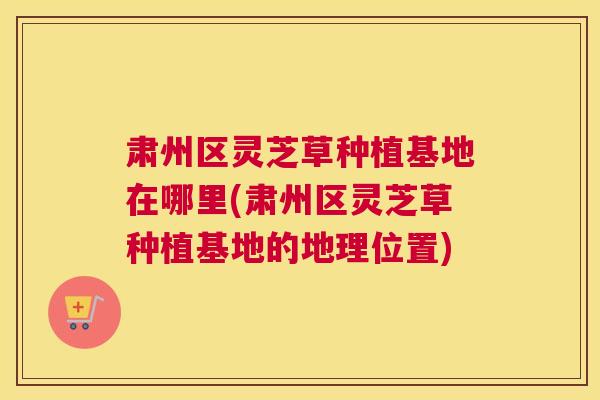 肃州区灵芝草种植基地在哪里(肃州区灵芝草种植基地的地理位置)
