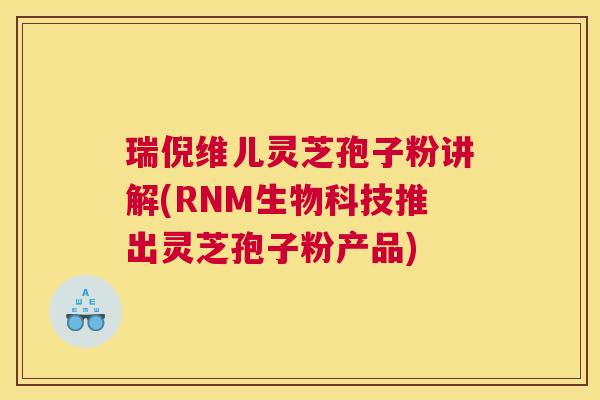 瑞倪维儿灵芝孢子粉讲解(RNM生物科技推出灵芝孢子粉产品)
