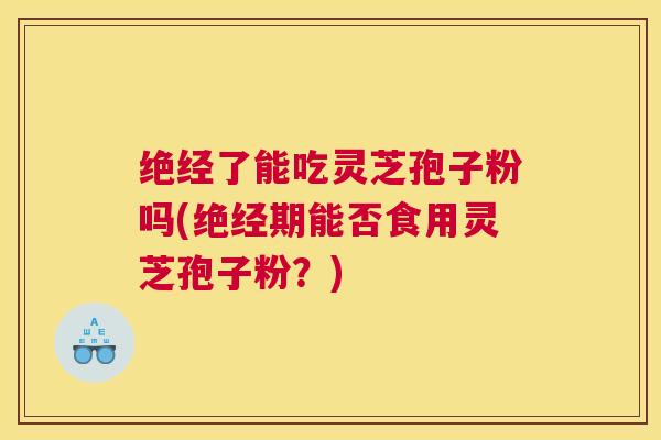 绝经了能吃灵芝孢子粉吗(绝经期能否食用灵芝孢子粉？)