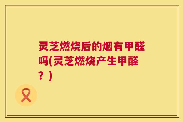 灵芝燃烧后的烟有甲醛吗(灵芝燃烧产生甲醛？)