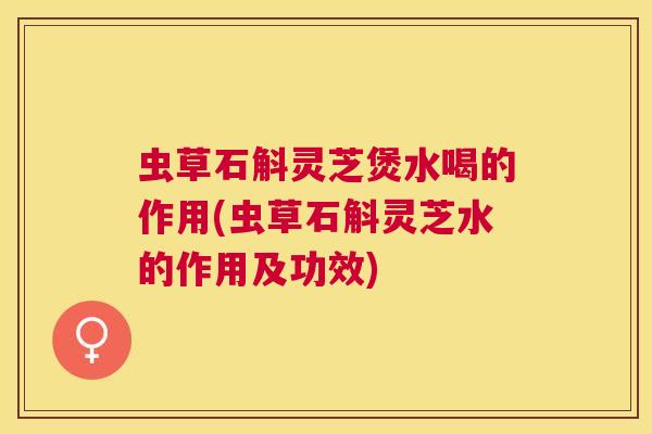 虫草石斛灵芝煲水喝的作用(虫草石斛灵芝水的作用及功效)