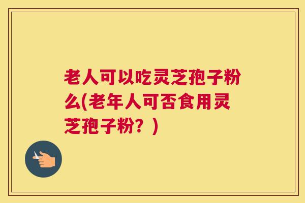 老人可以吃灵芝孢子粉么(老年人可否食用灵芝孢子粉？)