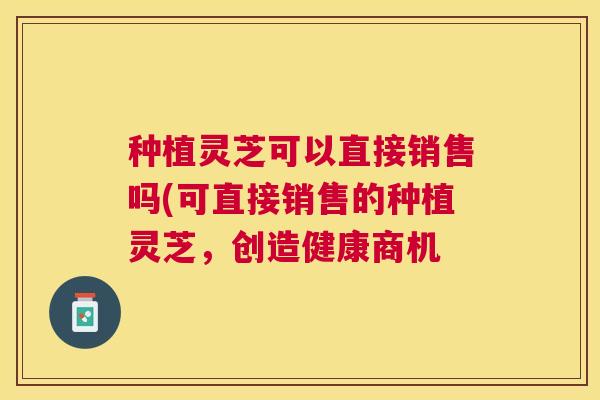 种植灵芝可以直接销售吗(可直接销售的种植灵芝，创造健康商机