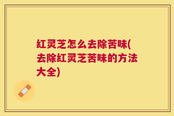 红灵芝怎么去除苦味(去除红灵芝苦味的方法大全)