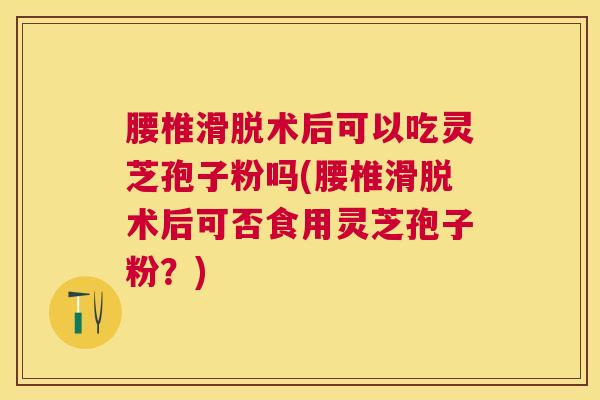 腰椎滑脱术后可以吃灵芝孢子粉吗(腰椎滑脱术后可否食用灵芝孢子粉？)