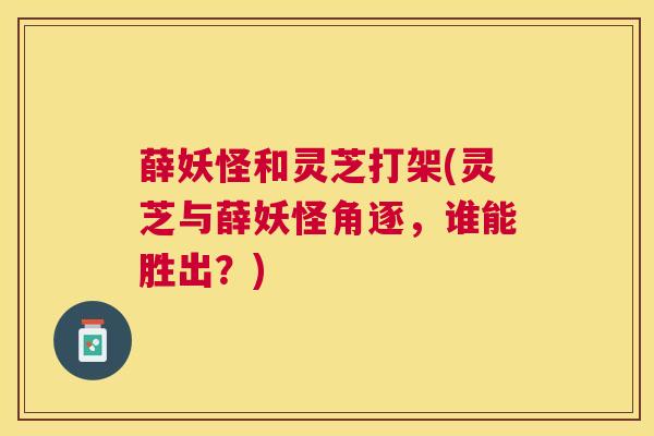 薛妖怪和灵芝打架(灵芝与薛妖怪角逐，谁能胜出？)
