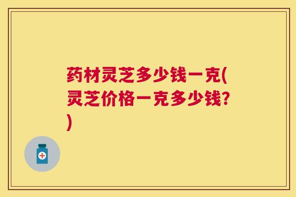 药材灵芝多少钱一克(灵芝价格一克多少钱？)