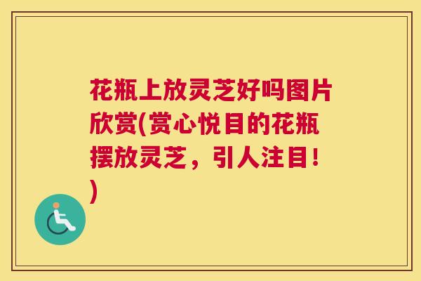 花瓶上放灵芝好吗图片欣赏(赏心悦目的花瓶摆放灵芝，引人注目！)