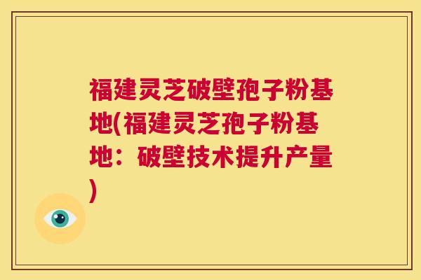 福建灵芝破壁孢子粉基地(福建灵芝孢子粉基地：破壁技术提升产量)