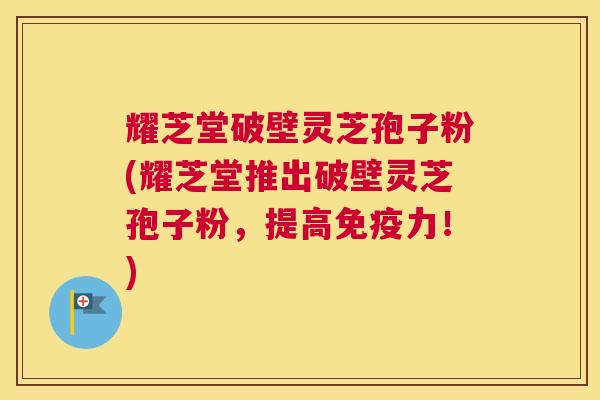 耀芝堂破壁灵芝孢子粉(耀芝堂推出破壁灵芝孢子粉,提高免疫力!) 耀芝堂破壁灵芝孢子粉(耀芝堂推出破壁灵芝孢子粉,提高免疫力!)