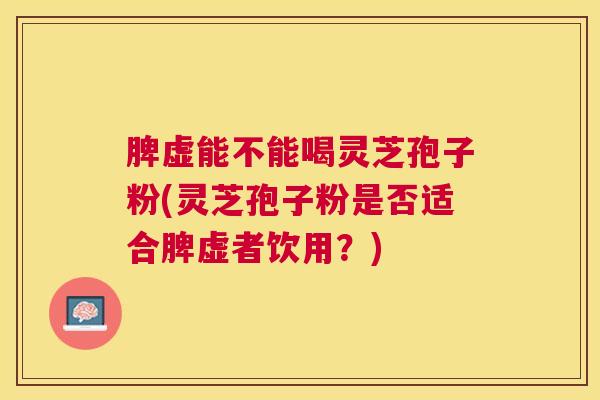 脾虚能不能喝灵芝孢子粉(灵芝孢子粉是否适合脾虚者饮用？)