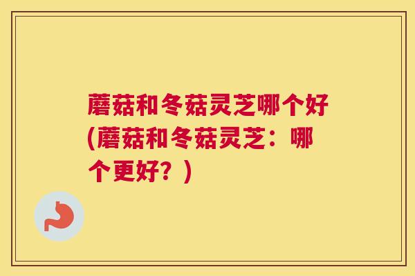 蘑菇和冬菇灵芝哪个好(蘑菇和冬菇灵芝：哪个更好？)