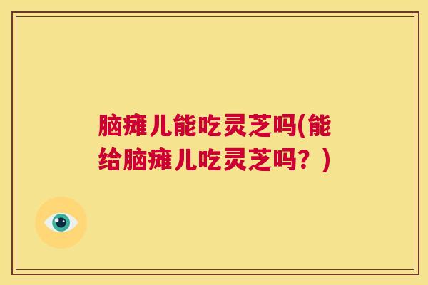 脑瘫儿能吃灵芝吗(能给脑瘫儿吃灵芝吗?) 脑瘫儿能吃灵芝吗(能给脑瘫儿吃灵芝吗?)