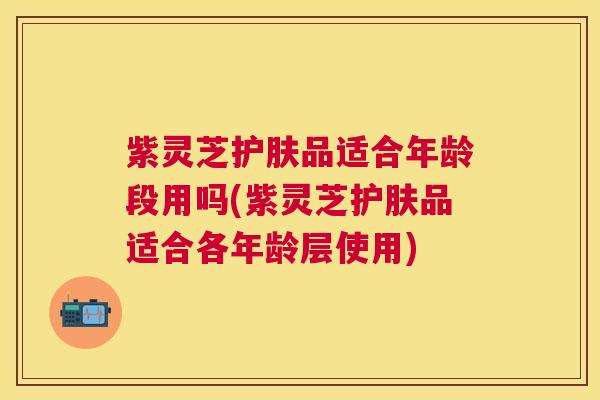 紫灵芝护肤品适合年龄段用吗(紫灵芝护肤品适合各年龄层使用)