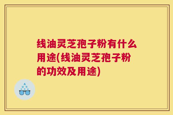 线油灵芝孢子粉有什么用途(线油灵芝孢子粉的功效及用途)