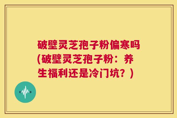 破壁灵芝孢子粉偏寒吗(破壁灵芝孢子粉：养生福利还是冷门坑？)