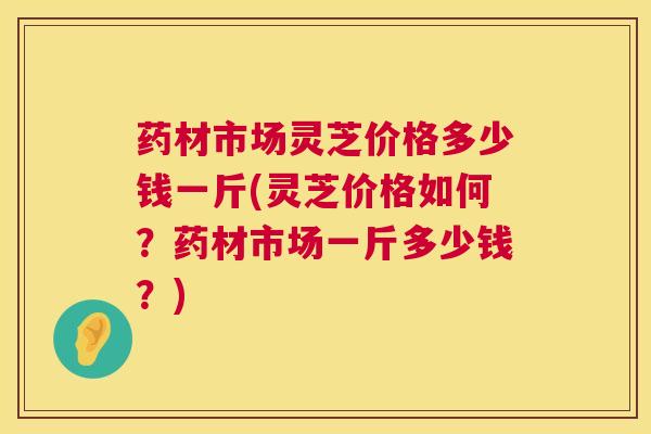 药材市场灵芝价格多少钱一斤(灵芝价格如何？药材市场一斤多少钱？)