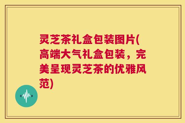 灵芝茶礼盒包装图片(高端大气礼盒包装，完美呈现灵芝茶的优雅风范)