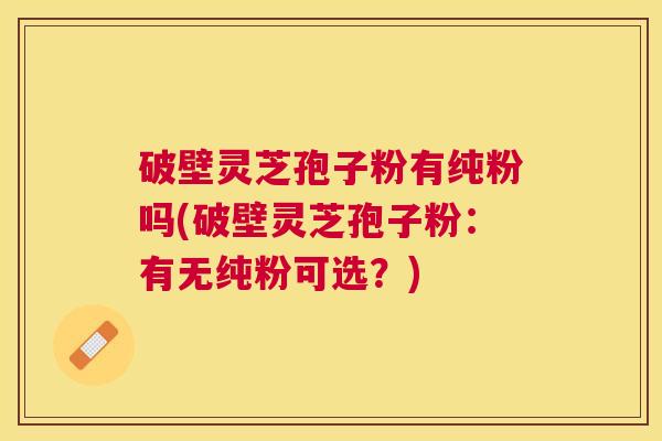 破壁灵芝孢子粉有纯粉吗(破壁灵芝孢子粉：有无纯粉可选？)