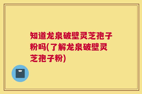 知道龙泉破壁灵芝孢子粉吗(了解龙泉破壁灵芝孢子粉)