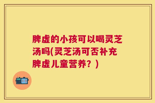 脾虚的小孩可以喝灵芝汤吗(灵芝汤可否补充脾虚儿童营养?) 脾虚的小孩可以喝灵芝汤吗(灵芝汤可否补充脾虚儿童营养?)