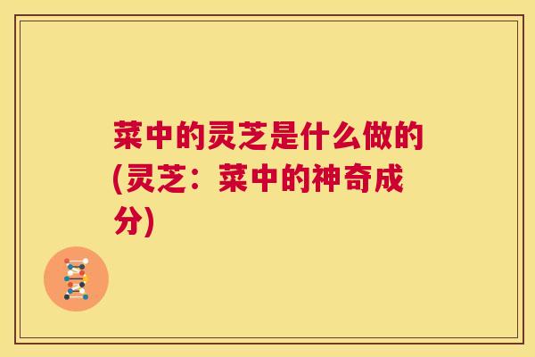 菜中的灵芝是什么做的(灵芝：菜中的神奇成分)