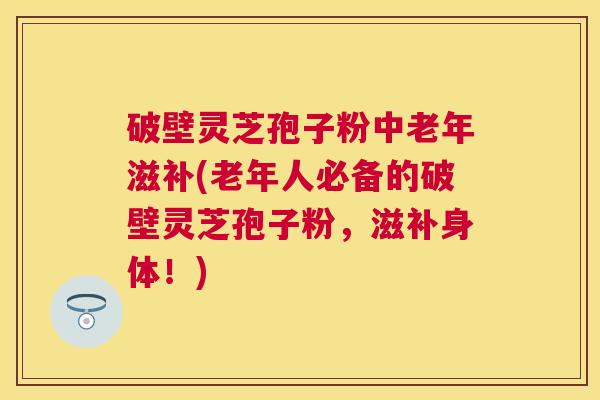 破壁灵芝孢子粉中老年滋补(老年人必备的破壁灵芝孢子粉，滋补身体！)