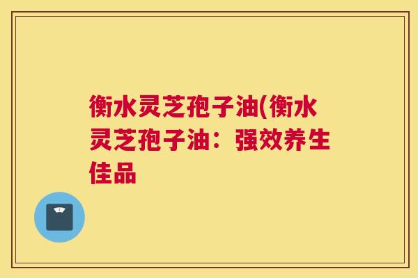 衡水灵芝孢子油(衡水灵芝孢子油：强效养生佳品