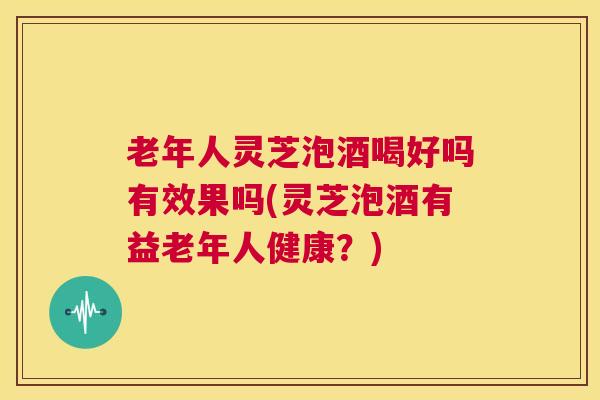 老年人灵芝泡酒喝好吗有效果吗(灵芝泡酒有益老年人健康？)