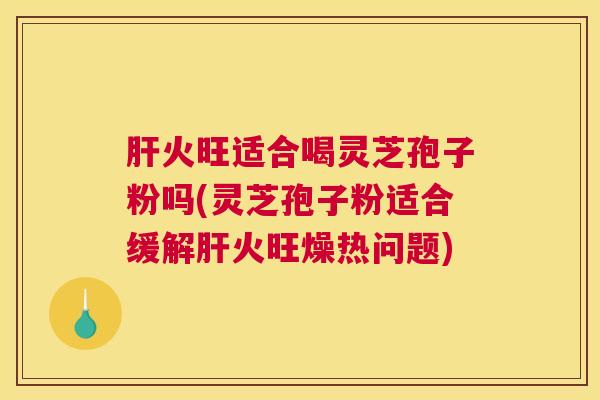 肝火旺适合喝灵芝孢子粉吗(灵芝孢子粉适合缓解肝火旺燥热问题)