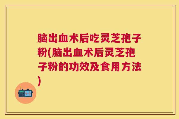 脑出血术后吃灵芝孢子粉(脑出血术后灵芝孢子粉的功效及食用方法)