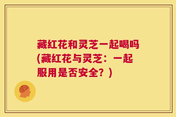 藏红花和灵芝一起喝吗(藏红花与灵芝：一起服用是否安全？)
