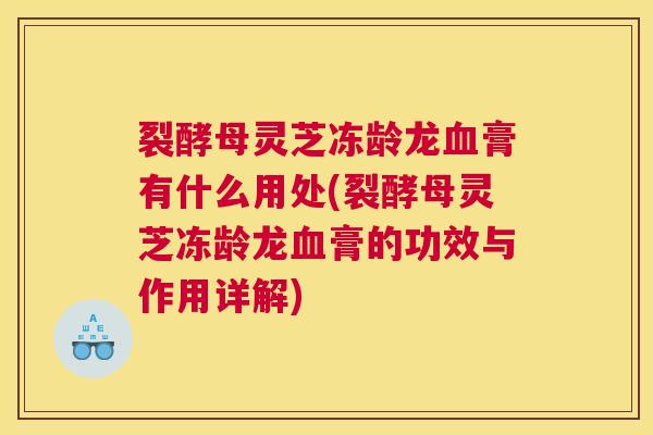 裂酵母灵芝冻龄龙血膏有什么用处(裂酵母灵芝冻龄龙血膏的功效与作用详解)
