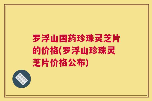罗浮山国药珍珠灵芝片的价格(罗浮山珍珠灵芝片价格公布)