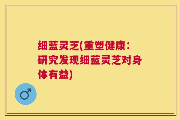 细蓝灵芝(重塑健康：研究发现细蓝灵芝对身体有益)