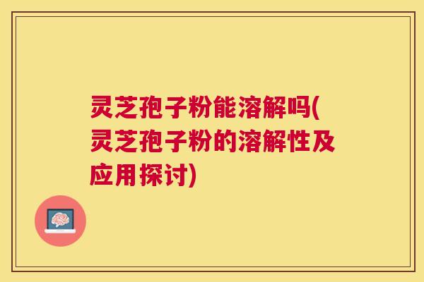 灵芝孢子粉能溶解吗(灵芝孢子粉的溶解性及应用探讨)