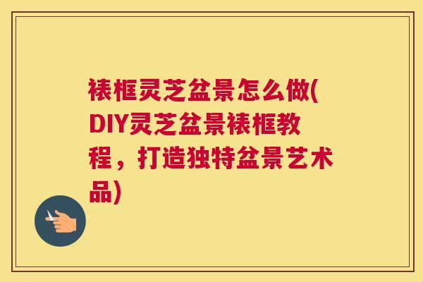 裱框灵芝盆景怎么做(DIY灵芝盆景裱框教程，打造独特盆景艺术品)
