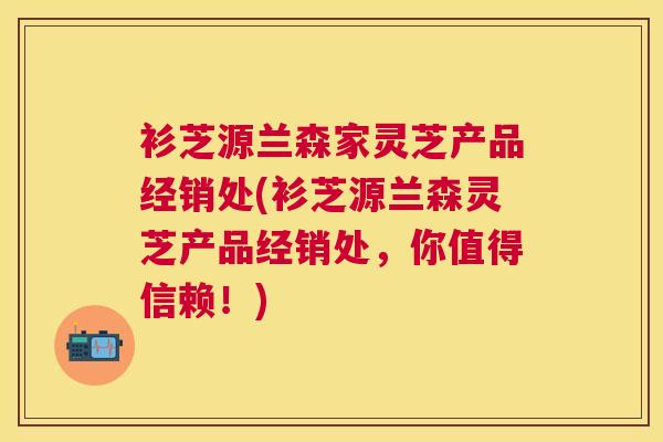衫芝源兰森家灵芝产品经销处(衫芝源兰森灵芝产品经销处，你值得信赖！)