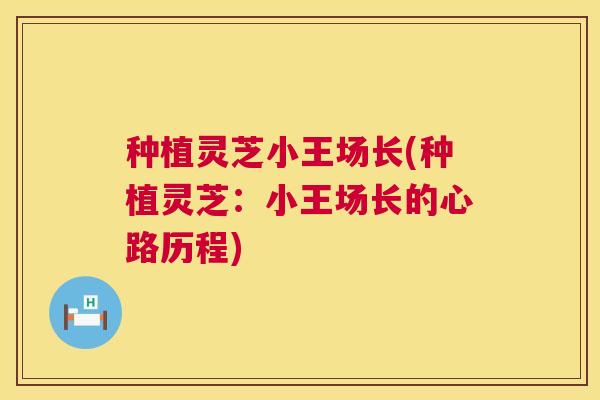 种植灵芝小王场长(种植灵芝：小王场长的心路历程)