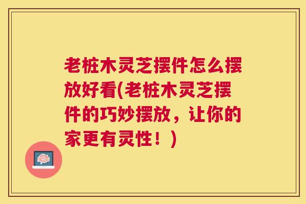 老桩木灵芝摆件怎么摆放好看(老桩木灵芝摆件的巧妙摆放，让你的家更有灵性！)