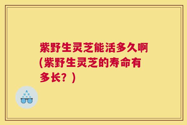 紫野生灵芝能活多久啊(紫野生灵芝的寿命有多长？)