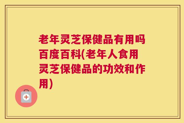 老年灵芝保健品有用吗百度百科(老年人食用灵芝保健品的功效和作用)
