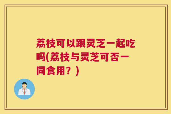 荔枝可以跟灵芝一起吃吗(荔枝与灵芝可否一同食用？)