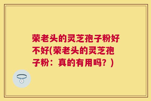 荣老头的灵芝孢子粉好不好(荣老头的灵芝孢子粉:真的有用吗?) 荣老头的灵芝孢子粉好不好(荣老头的灵芝孢子粉:真的有用吗?)
