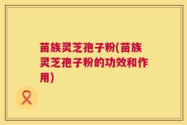 苗族灵芝孢子粉(苗族灵芝孢子粉的功效和作用)