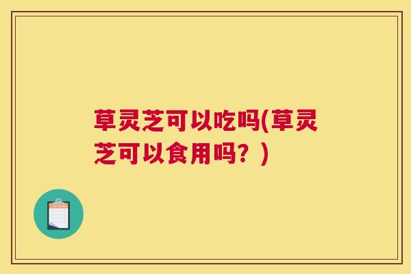 草灵芝可以吃吗(草灵芝可以食用吗?) 草灵芝可以吃吗(草灵芝可以食用吗?)