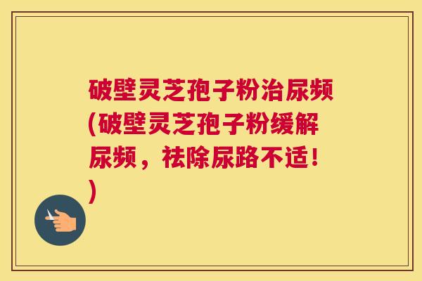 破壁灵芝孢子粉治尿频(破壁灵芝孢子粉缓解尿频，祛除尿路不适！)