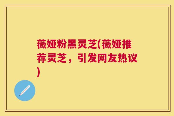 薇娅粉黑灵芝(薇娅推荐灵芝，引发网友热议)