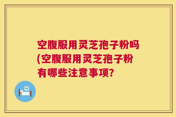 空腹服用灵芝孢子粉吗(空腹服用灵芝孢子粉有哪些注意事项？
